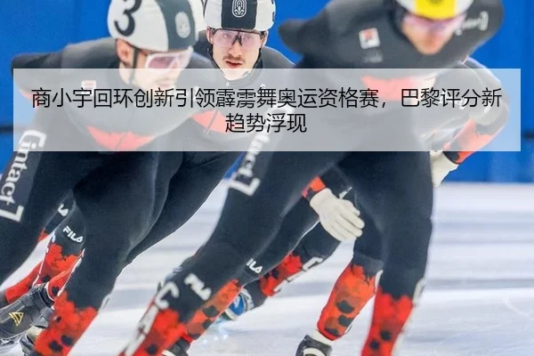 商小宇回环创新引领霹雳舞奥运资格赛，巴黎评分新趋势浮现