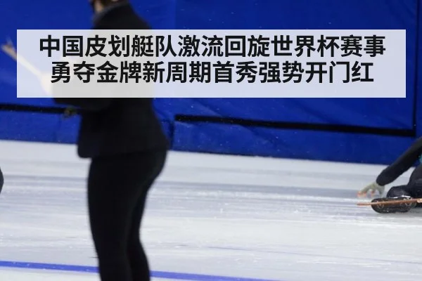 中国皮划艇队激流回旋世界杯赛事勇夺金牌新周期首秀强势开门红