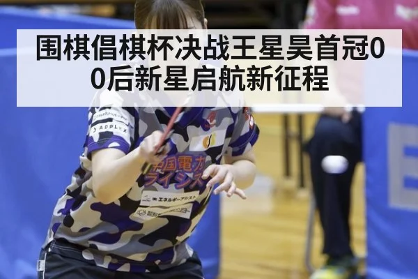 围棋倡棋杯决战王星昊首冠00后新星启航新征程